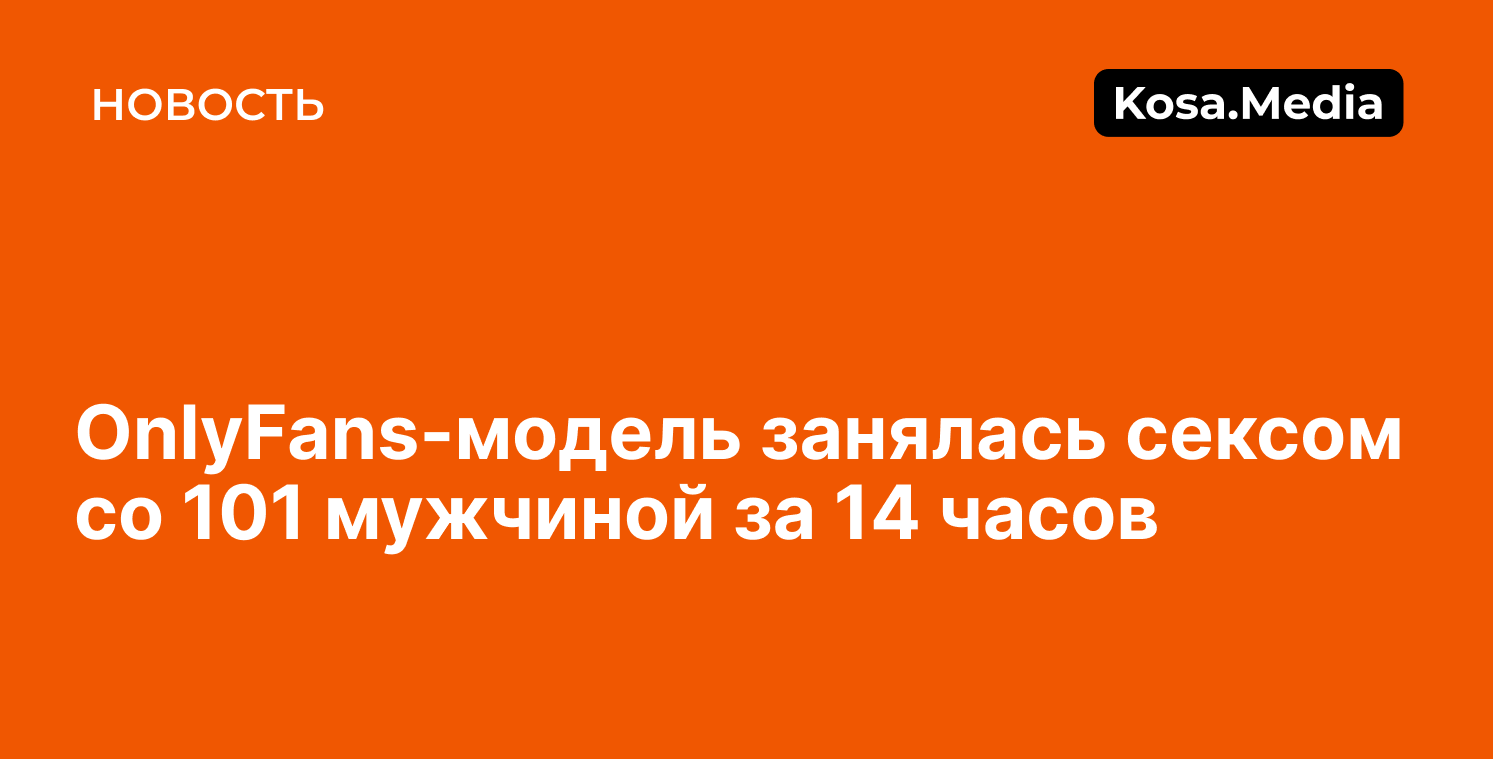 OnlyFans-модель занялась сексом со 101 мужчиной за 14 часов - kosa.media